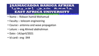 • Name :- Ridwan hamid Mohamud
• Faculty :- telecom engineering
• Course:- antenna and wave propagation
• Leture :- eng Ahmed abdirahman
• Date:- 14/april/2021
• Id card:- eng -344
 
