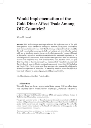 Would Implementation of the
Gold Dinar Affect Trade Among
OIC Countries?
M. Luthfi Hamidi
Abstract: This study attempts to analyze whether the implementation of the gold
dinar proposal would affect trade among OIC members, since gold is considered a
more stable currency, as it is less risky than fiat money. Empirical results produced by
thisstudyprovethatfiatmoney,particularlyrealexchangerateof theUSdollaragainst
gold, has an absolutely negative impact on developing countries’ exports. Although
its direct effect on trade is very low, the variable itself is statistically significant at 5%
level of significance. In contrast, those involved in the gold dinar trade bloc will likely
increase their respective intra-trade by more than 2 units. In other words, the gold
dinar bloc offers to those members a trade-creating effect. This effect is more robust
than the benefit generated by the outstanding economic bloc within OIC including
AMU and CEAU. Furthermore, gold dinar also generates considerable efficiency in
terms of trade payment. If six leading OIC exporting countries join in the gold dinar
bloc, trade efficiency in terms of payment will be around 76.68%.
JEL Classification: F02, F10, F36, E42, P45.
I.  Introduction
The gold dinar has been a controversial issue among OIC member states
ever since the former Prime Minister of Malaysia, Mahathir Mohammad,
M. Luthfi Hamidi, Bank Muamalat Indonesia (BMI), and Lecturer in Islamic Business at
the University of Paramadina, Jakarta, Indonesia.
This paper is a shorter version of the author’s master dissertation submitted to Markfield
Institute of Higher Education, Leicester, UK. The author would like to thank to Dr. Mehmet
Asutay for his supervision and insightful comments during completing this work. The
author wishes to extend his thanks to Dr. Mustafa Edwin Nasution for his suggestion on the
econometric estimation procedure.
© 2009, international association for islamic economics
Review of Islamic Economics, Vol. 13, No. 1, 2009, pp. 31–68.
 
