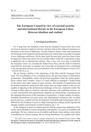 Nr 11 	 ROCZNIK INTEGRACJI EUROPEJSKIEJ	 2017
DOI : 10.14746/rie.2017.11.4ZBIGNIEW CZACHÓR
Adam Mickiewicz University in Poznań
The European Council in view of external security
and international threats to the European Union.
Between idealism and realism1
I. Teleological justification
For a long time, the European Union and the European Council (EC) have been
involved in numerous political activities and have had at their disposal numerous in-
struments in the areas of diplomacy, security, defense, finance, trade and cooperation
for the benefit of development and humanitarian aid, which make it possible to respond
to new challenges and threats. On the other hand, the past three years have been a time
of regression which may lead to the irreversible failure of the EU’s aspirations to play
a significant role in international relations. This is true even if we bear in mind that
the European Union was awarded the Nobel Peace Prize and the Nobel Committee
noted that for more than six decades, the Union and its forerunners have contributed
to the advancement of peace and reconciliation in the world (European Council, 2012
– EUCO 156/12, p. 2).
We are facing a decline in the importance of the West and the European Union
itself. The consolidation of new emerging forces, the growing impact of information
technologies, demographic trends and growing inequalities make the global geopo-
litical context more complex, where it is more difficult to propagate a model based
on the norms and values typical of open societies. The formula of organizations and
diversified institutions, peaceful by their nature, does no longer suffice as they are not
capable of adjusting to the dysfunctional challenges of the new, multipolar world. The
vacuum is filled again by countries with their numerous and conflicting interests. As
a result, international and supranational standards are deteriorating, accompanied by
the changing dimensions of the importance of geopolitics. A larger number of entities,
including transnational non-state actors and supranational enterprises (the so-called
private powers), coupled with the development of breakthrough technologies make it
difficult for the European Council to adopt a homogenous strategic global agenda and
manage complex environments (systems) (Opinia, pp. 1–3).
In the European Council an opinion prevails that the progressing unification of the
world, which abounds in extreme inequalities and injustice, is a source of instability and
uncertainty. We have entered an era of conflicts and threats where military intervention
is insufficient for obvious reasons. We are facing disturbances on a global scale which
1
  The article was written as part of a project sponsored by the National Science Centre: “The
European Council in the process of forming formal and informal competences in the realm of
the European Union’s external activities”, no. 2015/19/B/HS5/00131.
 