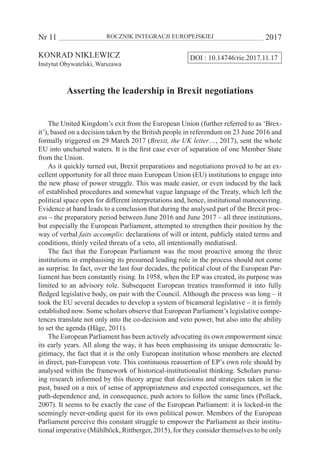 Nr 11 	 ROCZNIK INTEGRACJI EUROPEJSKIEJ	 2017
DOI : 10.14746/rie.2017.11.17KONRAD NIKLEWICZ
Instytut Obywatelski, Warszawa
Asserting the leadership in Brexit negotiations
The United Kingdom’s exit from the European Union (further referred to as ‘Brex-
it’), based on a decision taken by the British people in referendum on 23 June 2016 and
formally triggered on 29 March 2017 (Brexit, the UK letter…, 2017), sent the whole
EU into uncharted waters. It is the first case ever of separation of one Member State
from the Union.
As it quickly turned out, Brexit preparations and negotiations proved to be an ex-
cellent opportunity for all three main European Union (EU) institutions to engage into
the new phase of power struggle. This was made easier, or even induced by the lack
of established procedures and somewhat vague language of the Treaty, which left the
political space open for different interpretations and, hence, institutional manoeuvring.
Evidence at hand leads to a conclusion that during the analysed part of the Brexit proc-
ess – the preparatory period between June 2016 and June 2017 – all three institutions,
but especially the European Parliament, attempted to strengthen their position by the
way of verbal faits accomplis: declarations of will or intent, publicly stated terms and
conditions, thinly veiled threats of a veto, all intentionally mediatised.
The fact that the European Parliament was the most proactive among the three
institutions in emphasising its presumed leading role in the process should not come
as surprise. In fact, over the last four decades, the political clout of the European Par-
liament has been constantly rising. In 1958, when the EP was created, its purpose was
limited to an advisory role. Subsequent European treaties transformed it into fully
fledged legislative body, on pair with the Council. Although the process was long – it
took the EU several decades to develop a system of bicameral legislative – it is firmly
established now. Some scholars observe that European Parliament’s legislative compe-
tences translate not only into the co-decision and veto power, but also into the ability
to set the agenda (Häge, 2011).
The European Parliament has been actively advocating its own empowerment since
its early years. All along the way, it has been emphasising its unique democratic le-
gitimacy, the fact that it is the only European institution whose members are elected
in direct, pan-European vote. This continuous reassertion of EP’s own role should by
analysed within the framework of historical-institutionalist thinking. Scholars pursu-
ing research informed by this theory argue that decisions and strategies taken in the
past, based on a mix of sense of appropriateness and expected consequences, set the
path-dependence and, in consequence, push actors to follow the same lines (Pollack,
2007). It seems to be exactly the case of the European Parliament: it is locked-in the
seemingly never-ending quest for its own political power. Members of the European
Parliament perceive this constant struggle to empower the Parliament as their institu-
tional imperative (Mühlböck, Rittberger, 2015), for they consider themselves to be only
 