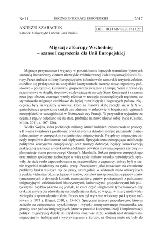 Nr 11 	 ROCZNIK INTEGRACJI EUROPEJSKIEJ	 2017
DOI : 10.14746/rie.2017.11.22ANDRZEJ SZABACIUK
Katolicki Uniwersytet Lubelski Jana Pawła II
Migracje z Europy Wschodniej
– szanse i zagrożenia dla Unii Europejskiej
Migracje przymusowe i wyjazdy w poszukiwaniu lepszych warunków bytowych
stanowią immanentny element niezwykle zróżnicowanej i wielowątkowej historii Eu-
ropy. Przez stulecia miliony Europejczyków kolonizowało zamorskie terytoria zależne,
osiedlało się praktycznie na wszystkich kontynentach, tworząc nowe organizmy pań-
stwowe – politycznie, kulturowo i gospodarczo związane z Europą. Wraz z rewolucją
przemysłową w Anglii, stopniowo rozlewającą się na cały Stary Kontynent i z czasem
poza jego obszar, znacząco wrosły różnice w rozwoju poszczególnych regionów, co
stymulowało migracje zarobkowe do lepiej rozwiniętych i bogatszych państw. Naj-
częściej były to wyjazdy sezonowe, które na masową skalę zaczęły się w XIX w.,
gastarbeiterzy przeważnie szukali zatrudnienia w rolnictwie w bogatszych regionach
europejskich, w szczególności w Niemczech czy Francji. W przypadku wyjazdów za
ocean, z reguły osiedlano się na stałe, próbując na nowo ułożyć sobie życie (Castles,
Miller, 2011, s. 107–126).
Wielka Wojna, która pochłonęła miliony istnień ludzkich, zahamowała te procesy,
a II wojna światowa i gwałtowne przekształcenia dekolonizacyjne przyniosły diame-
tralne zmiany w europejskim systemie sieci migracyjnych. Przypływy migracyjne za-
częły stopniowo dominować nad odpływami. Sprzyjała temu postępująca stabilizacja
polityczna kontynentu europejskiego oraz rosnący dobrobyt, będący konsekwencją
praktycznej realizacji amerykańskiej doktryny powstrzymywania poprzez szeroką im-
plementację planu pomocowego George’a Marshalla. Sukces projektu europejskiego
oraz zmiany społeczne zachodzące w większości państw wysoko rozwiniętych, spra-
wiły, że stale rosło zapotrzebowanie na pracowników z zagranicy, którzy byli w sta-
nie wypełnić niedobory na rynku pracy. Początkowo jako panaceum na chroniczne
problemy braku wolnych rąk do pracy, szczególnie w sektorach mało atrakcyjnych
z punktu widzenia rodzimych pracowników, postulowano sprowadzanie pracowników
tymczasowych z dawnych kolonii, ewentualnie z państw powiązanych z państwami
imigracyjnymi zależnościami historycznymi, kulturowymi, gospodarczymi lub poli-
tycznymi. Szybko okazało się jednak, że duża część imigrantów tymczasowych czy
cyrkulacyjnych decydowała się na osiedlenie na stałe, co więcej, w miarę możliwości
zabiegała o sprowadzenie rodzin. Proces ten był wyraźnie widoczny po kryzysie naf-
towym z 1973 r. (Banaś, 2010, s. 55–60). Sprzeczne interesy pracodawców, którym
zależało na zatrzymaniu wyszkolonego i wysoko zmotywowanego pracownika zza
granicy oraz państw imigracyjnych, które w procesie konceptualizacji i implementacji
polityki migracyjnej dążyły do uzyskania możliwie dużej kontroli nad strumieniami
migracyjnymi trafiającymi i wypływającymi z Europy, na dłuższą metę nie były do
 