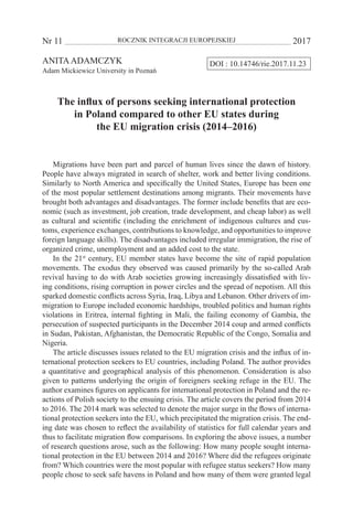 Nr 11 	 ROCZNIK INTEGRACJI EUROPEJSKIEJ	 2017
DOI : 10.14746/rie.2017.11.23ANITAADAMCZYK
Adam Mickiewicz University in Poznań
The influx of persons seeking international protection
in Poland compared to other EU states during
the EU migration crisis (2014–2016)
Migrations have been part and parcel of human lives since the dawn of history.
People have always migrated in search of shelter, work and better living conditions.
Similarly to North America and specifically the United States, Europe has been one
of the most popular settlement destinations among migrants. Their movements have
brought both advantages and disadvantages. The former include benefits that are eco-
nomic (such as investment, job creation, trade development, and cheap labor) as well
as cultural and scientific (including the enrichment of indigenous cultures and cus-
toms, experience exchanges, contributions to knowledge, and opportunities to improve
foreign language skills). The disadvantages included irregular immigration, the rise of
organized crime, unemployment and an added cost to the state.
In the 21st
century, EU member states have become the site of rapid population
movements. The exodus they observed was caused primarily by the so-called Arab
revival having to do with Arab societies growing increasingly dissatisfied with liv-
ing conditions, rising corruption in power circles and the spread of nepotism. All this
sparked domestic conflicts across Syria, Iraq, Libya and Lebanon. Other drivers of im-
migration to Europe included economic hardships, troubled politics and human rights
violations in Eritrea, internal fighting in Mali, the failing economy of Gambia, the
persecution of suspected participants in the December 2014 coup and armed conflicts
in Sudan, Pakistan, Afghanistan, the Democratic Republic of the Congo, Somalia and
Nigeria.
The article discusses issues related to the EU migration crisis and the influx of in-
ternational protection seekers to EU countries, including Poland. The author provides
a quantitative and geographical analysis of this phenomenon. Consideration is also
given to patterns underlying the origin of foreigners seeking refuge in the EU. The
author examines figures on applicants for international protection in Poland and the re-
actions of Polish society to the ensuing crisis. The article covers the period from 2014
to 2016. The 2014 mark was selected to denote the major surge in the flows of interna-
tional protection seekers into the EU, which precipitated the migration crisis. The end-
ing date was chosen to reflect the availability of statistics for full calendar years and
thus to facilitate migration flow comparisons. In exploring the above issues, a number
of research questions arose, such as the following: How many people sought interna-
tional protection in the EU between 2014 and 2016? Where did the refugees originate
from? Which countries were the most popular with refugee status seekers? How many
people chose to seek safe havens in Poland and how many of them were granted legal
 