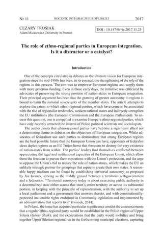 Nr 11 	 ROCZNIK INTEGRACJI EUROPEJSKIEJ	 2017
DOI : 10.14746/rie.2017.11.25CEZARY TROSIAK
Adam Mickiewicz University in Poznań
The role of ethno-regional parties in European integration.
Is it a distractor or a catalyst?
Introduction
One of the concepts circulated in debates on the ultimate vision for European inte-
gration since the mid-1980s has been, in its essence, the strengthening of the role of the
regions in this process. The aim was to empower European regions and supply them
with more generous funding. Even in those early days, the initiative was criticized by
advocates of preserving the strong position of nation-states in European integration.
Their principal argument has been that the granting of greater autonomy to regions is
bound to harm the national sovereignty of the member states. The article attempts to
explore the extent to which ethno-regional parties, which have come to be associated
with the rise of regionalist tendencies, weaken national states and indirectly strengthen
the EU institutions (the European Commission and the European Parliament). To an-
swer this question, one is compelled to examine Europe’s ethno-regional parties, which
have only recently attracted the interest of Polish political scientists and sociologists.
The author posits that ethno-regional parties have become a significant albeit not
a determining theme in debates on the objectives of European integration. While ad-
vocates of federalism use such parties to demonstrate that strong European regions
are the best possible future that the European Union can have, opponents of federalist
ideas depict regions as an EU Trojan horse that threatens to destroy the very existence
of nation-states from within. The parties’ leaders find themselves conflicted between
appreciating the legal and institutional capacities of the European Union, which allow
them the freedom to pursue their aspirations with the Union’s protection, and the urge
to oppose the Union’s bid to reduce the role of nation-states, which makes the EU an
unlikely strategic partner for groupings that aspire to create their own states. A reason-
able happy medium can be found by establishing territorial autonomy, as proposed
by Jan Iwanek, serving as the middle ground between a territorial self-government
and a federation. “Territorial autonomy today is about exercising public authority in
a decentralized state either across that state’s entire territory or across its substantial
portion, in keeping with the principle of representation, with the authority to set up
a local parliament and a government that answers thereto, and with constitutionally-
protected inalienable rights enshrined in Community legislation and implemented by
an administration that reports to it” (Iwanek, 2014).
In Poland, the issue has acquired particular significance amidst the announcements
that a regular ethno-regional party would be established in the Polish region of Upper
Silesia (Górny Śląsk), and the expectations that the party would mobilize and bring
together Upper Silesian regionalists in the forthcoming municipal elections, capturing
 