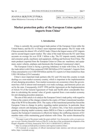 Nr 11 	 ROCZNIK INTEGRACJI EUROPEJSKIEJ	 2017
DOI : 10.14746/rie.2017.11.29JOANNA SKRZYPCZYŃSKA
Adam Mickiewicz University in Poznań
Market protection policy of the European Union against
imports from China1
1. Introduction
China is currently the second largest trade partner of the European Union (after the
United States), and the EU is China’s most important trade partner. The EU trade with
China accounts for almost 14% of all EU trade. China is the largest source of EU imports
and its second largest export market. The value of the trade between the EU and China
accounts on average for over EUR 1 billion a day. The EU imports mainly industrial
and consumer goods, machinery and equipment, clothing and footwear from China. The
main products exported from the European Union to China are: machinery and equip-
ment, motor vehicles, airplanes and chemicals (the European Commission’s data2
).
The European Union is facing a growing imbalance in trade with China. In 2016,
the trade deficit with China surpassed USD 260 billion (UN Comtrade3
). Imports from
China amounted to over USD 450 billion and the EU exports to China totaled less than
USD 190 billion (UN Comtrade).
China’s most important trade partners (the EU and US) treat this country in trade
dealings as a non-market economy country, which is important in the implementation
of anti-dumping procedures. Non-market economies are economies where the govern-
ment has a full or almost total monopoly over trade exchange, and domestic prices are
set by the state. Consequently, GATT 1994 and the Agreement on the Implementation
of Article VI of the General Agreement of Trade and Tariffs allow considerable free-
dom in calculating the normal value of goods exported from a non-market economy
for anti-dumping procedure purposes.
The aim of this article is to analyze the European Union’s trade policy with regard to
China in the context of the changes related to the expiry of China’s transitional member-
ship of the WTO in December 2016. The expiry of this transitional period has forced the
European Union to change its policy regarding market protection. In particular, these
changes concern anti-dumping proceedings. To achieve this, it has been assumed that
granting or denying market economy status (MES) to China is a political decision that
requires the European Commission to effectively balance the conflicting interests of EU
member states while maintaining good relations with China. The sectors threatened by
1
  This paper is part of the project under the grant entitled: Unia Europejska wobec przyspieszon-
ego rozwoju Chińskiej Republiki Ludowej [The EU in the face of the accelerated development of the
People’s Republic of China], financed by NCN 2013/11/B/HS5/03572, OPUS 6.
2
  http://ec.europa.eu/trade/policy/countries-and-regions/countries/china/.
3
  UN Comtrade is a repository of official international trade statistics and relevant analytical
tables, https://comtrade.un.org/.
 