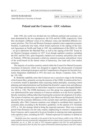 Nr 11 	 ROCZNIK INTEGRACJI EUROPEJSKIEJ	 2017
DOI : 10.14746/rie.2017.11.30ADAM BARABASZ
Adam Mickiewicz University in Poznań
Poland and the Comecon – EEC relations
After 1945, the world was divided into two different political and economic sys-
tems dominated by the two superpowers: the USA and the USSR, respectively. Each
bloc developed a different vision of its influence zones and identified different eco-
nomic priorities. The USA and Western European capitalist states supported economic
freedom, in particular free trade, which found expression in the signing of the Gen-
eral Agreement on Tariffs and Trade in 1947, the establishment of the OEEC in 1948
– set up to administer the Marshall Plan, as well as the signing of the EEC Treaty by
six Western European countries in 1957. Even though capitalist countries, including
the EEC and the USA, quite frequently clashed over economy and politics (for more
cf. Puślecki, 1994) they presented a relatively coherent economic and political vision
of the world based on the shared values of democracy, free trade and a free market
economy.
The majority of socialist countries united within the Council for Mutual Economic
Assistance (Comecon), which was designed to support the advancement of national
economies, technological progress and the Comprehensive Program for Socialist Eco-
nomic Integration established in 1971 (for more see: Bożyk, Czepurko, Góra, 1972,
pp. 118–146).
R. Skobelski rightfully notes that Comecon was a successive stage in the forming
of the Eastern Bloc, primarily serving the interests of the USSR. It reinforced the Sovi-
et economic model in dependent states (rejecting market principles, assuming central
planning and industrialization) and facilitated the Kremlin’s supervision and influence
over the shape and directions in which their respective economies developed (Skobel-
ski, 2010, p. 158). The USSR dominance over this group was unquestionable. Mos-
cow administered the same solutions to Comecon members as to the Soviet republics,
thereby sometimes stifling rather than fostering the economic development of its allies.
The system of relations was supervised directly from Moscow and frequently failed to
account for the economic differences in the socialist states and their peculiarities. Ad-
ditionally, after 1964, Comecon countries were obliged to coordinate their respective
economic plans according to the Kremlin’s guidelines. In the opinion of S. Kuziński
(1972, p. 14), this strategy failed to bring the expected outcomes. There was a certain
period when Romania was the only country emphasizing its extensive independence
from Comecon, and it expected to be given freedom in entering into trade agreements
with capitalist states, including the EEC.1
Poland expressed its readiness to defend its
1
  Skobelski notes that, especially in the period of the Soviet-Chinese conflict in the 1960s, Ro-
mania tended to become economically independent and less reliant on the Comecon in foreign policy
(Skobelski, op. cit., p. 204). As early as 1972, Romania applied to the EEC for tariff preferences
which was expected to allow the duty free export of Romanian industrial products to the EEC market,
 