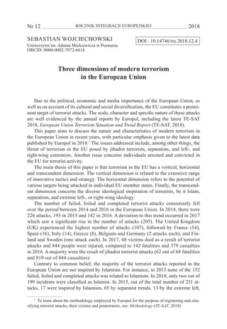 Nr 12 	 ROCZNIK INTEGRACJI EUROPEJSKIEJ	 2018
Sebastian Wojciechowski
Uniwersytet im. Adama Mickiewicza w Poznaniu
ORCID: 0000-0002-7972-6618
Three dimensions of modern terrorism
in the European Union
Due to the political, economic and media importance of the European Union, as
well as on account of its cultural and social diversification, the EU constitutes a promi-
nent target of terrorist attacks. The scale, character and specific nature of these attacks
are well evidenced by the annual reports by Europol, including the latest TE-SAT
2018, European Union Terrorism Situation and Trend Report (TE-SAT, 2018).
This paper aims to discuss the nature and characteristics of modern terrorism in
the European Union in recent years, with particular emphasis given to the latest data
published by Europol in 2018.1
The issues addressed include, among other things, the
threat of terrorism in the EU posed by jihadist terrorists, separatists, and left-, and
right-wing extremists. Another issue concerns individuals arrested and convicted in
the EU for terrorist activity.
The main thesis of this paper is that terrorism in the EU has a vertical, horizontal
and transcendent dimension. The vertical dimension is related to the extensive range
of innovative tactics and strategy. The horizontal dimension refers to the potential of
various targets being attacked in individual EU member states. Finally, the transcend-
ent dimension concerns the diverse ideological inspiration of terrorists, be it Islam,
separatism, and extreme left-, or right-wing ideology.
The number of failed, foiled and completed terrorist attacks consistently fell
over the period between 2014 and 2016 in the European Union. In 2014, there were
226 attacks, 193 in 2015 and 142 in 2016. A deviation to this trend occurred in 2017
which saw a significant rise in the number of attacks (205). The United Kingdom
(UK) experienced the highest number of attacks (107), followed by France (54),
Spain (16), Italy (14), Greece (8), Belgium and Germany (2 attacks each), and Fin-
land and Sweden (one attack each). In 2017, 68 victims died as a result of terrorist
attacks and 844 people were injured, compared to 142 fatalities and 379 casualties
in 2016. A majority were the result of jihadist terrorist attacks (62 out of 68 fatalities
and 819 out of 844 casualties).
Contrary to common belief, the majority of the terrorist attacks reported in the
European Union are not inspired by Islamism. For instance, in 2013 none of the 152
failed, foiled and completed attacks was related to Islamism. In 2014, only two out of
199 incidents were classified as Islamist. In 2015, out of the total number of 211 at-
tacks, 17 were inspired by Islamism, 65 by separatist trends, 13 by the extreme left,
1
  To learn about the methodology employed by Europol for the purpose of registering and clas-
sifying terrorist attacks, their victims and perpetrators, see: Methodology (TE-SAT, 2018).
DOI : 10.14746/rie.2018.12.4
 