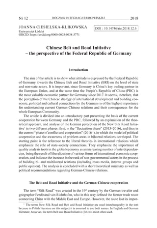 Nr 12 	 ROCZNIK INTEGRACJI EUROPEJSKIEJ	 2018
Joanna Ciesielska-Klikowska
Uniwersytet Łódzki
ORCID: https://orcid.org/0000-0003-0938-5771
Chinese Belt and Road Initiative
– the perspective of the Federal Republic of Germany
Introduction
The aim of the article is to show what attitude is expressed by the Federal Republic
of Germany towards the Chinese Belt and Road Initiative (BRI) on the level of state
and non-state actors. It is important, since Germany is China’s key trading partner in
the European Union, and at the same time the People’s Republic of China (PRC) is
the most valuable economic partner for Germany since 2017. It seems, therefore, that
the perception of the Chinese strategy of international development and building eco-
nomic, political and cultural connections by the Germans is of the highest importance
for understanding current German-Chinese relations and their consequences for the
whole European Community.
The article is divided into an introductory part presenting the basis of the current
cooperation between Germany and the PRC, followed by an explanation of the theo-
retical approach, and analyse of the German perception of the New Silk Road Initia-
tive1
in two different phases: first, in the “fluctuation phase” (2013–2016), and then in
the current “phase of conflict and cooperation” (2016–), in which the model of political
cooperation and the awareness of problem areas in bilateral relations developed. The
starting point is the reference to the liberal theories in international relations which
emphasize the role of state-society connections. They emphasize the importance of
quality analysis tools in the global economy as an increasing number of interdependen-
cies, being the result of liberalization of various forms of international economic coop-
eration, and indicate the increase in the rank of non-governmental actors in the process
of building bi- and multilateral relations (including mass media, interest groups and
public opinion). The analysis is concluded with a short theoretical summary as well as
political recommendations regarding German-Chinese relations.
The Belt and Road Initiative and the German-Chinese cooperation
The term “Silk Road” was created in the 19th
century by the German traveler and
geographer Ferdinand von Richthofen, who in this way defined the former trade route
connecting China with the Middle East and Europe. However, the route lost its impor-
1
  The terms New Silk Road and Belt and Road Initiative are used interchangeably in the text
because in Polish literature on this subject it is assumed to use both names. In English and German
literature, however, the term Belt and Road Initiative (BRI) is most often used.
DOI : 10.14746/rie.2018.12.6
 