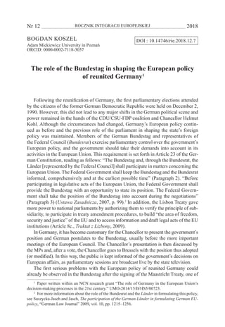 Nr 12 	 ROCZNIK INTEGRACJI EUROPEJSKIEJ	 2018
Bogdan Koszel
Adam Mickiewicz University in Poznań
ORCID: 0000-0002-7118-3057
The role of the Bundestag in shaping the European policy
of reunited Germany1
Following the reunification of Germany, the first parliamentary elections attended
by the citizens of the former German Democratic Republic were held on December 2,
1990. However, this did not lead to any major shifts in the German political scene and
power remained in the hands of the CDU/CSU-FDP coalition and Chancellor Helmut
Kohl. Although the circumstances had changed, Germany’s European policy contin-
ued as before and the previous role of the parliament in shaping the state’s foreign
policy was maintained. Members of the German Bundestag and representatives of
the Federal Council (Bundesrat) exercise parliamentary control over the government’s
European policy, and the government should take their demands into account in its
activities in the European Union. This requirement is set forth in Article 23 of the Ger-
man Constitution, reading as follows: “The Bundestag and, through the Bundesrat, the
Länder [represented by the Federal Council] shall participate in matters concerning the
European Union. The Federal Government shall keep the Bundestag and the Bundesrat
informed, comprehensively and at the earliest possible time” (Paragraph 2). “Before
participating in legislative acts of the European Union, the Federal Government shall
provide the Bundestag with an opportunity to state its position. The Federal Govern-
ment shall take the position of the Bundestag into account during the negotiations”
(Paragraph 3) (Ustawa Zasadnicza, 2007, p. 99).2
In addition, the Lisbon Treaty gave
more power to national parliaments by authorizing them to verify the principle of sub-
sidiarity, to participate in treaty amendment procedures, to build “the area of freedom,
security and justice” of the EU and to access information and draft legal acts of the EU
institutions (Article 8c., Traktat z Lizbony, 2009).
In Germany, it has become customary for the Chancellor to present the government’s
position and German postulates to the Bundestag, usually before the more important
meetings of the European Council. The Chancellor’s presentation is then discussed by
the MPs and, after a vote, the Chancellor goes to Brussels with the position thus adopted
(or modified). In this way, the public is kept informed of the government’s decisions on
European affairs, as parliamentary sessions are broadcast live by the state television.
The first serious problems with the European policy of reunited Germany could
already be observed in the Bundestag after the signing of the Maastricht Treaty, one of
1
  Paper written within an NCN research grant “The role of Germany in the European Union’s
decision-making processes in the 21st century.” UMO-2014/15/B/HS5/00723.
2
  For more information about the role of the Bundesrat and the Länder in formulating this policy,
see Suszycka‐Jasch and Jasch, The participation of the German Länder in formulating German EU-
policy, “German Law Journal” 2009, vol. 10, pp. 1215–1256.
DOI : 10.14746/rie.2018.12.7
 