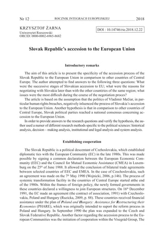 Nr 12 	 ROCZNIK INTEGRACJI EUROPEJSKIEJ	 2018
DOI : 10.14746/rie.2018.12.22Krzysztof Żarna
Uniwersytet Rzeszowski
ORCID: 0000-0002-6965-8682
Slovak Republic’s accession to the European Union
Introductory remarks
The aim of this article is to present the specificity of the accession process of the
Slovak Republic to the European Union in comparison to other countries of Central
Europe. The author attempted to find answers to the following three questions: What
were the successive stages of Slovakian accession to EU; what were the reasons for
negotiating with Slovakia later than with the other countiries of the same region; what
issues were the most difficult during the course of the negotiation proces?
The article is based on the assumption that the politics of Vladimir Mečiar, in par-
ticular human rights breaches, negatively inluenced the process of Slovakia’s accession
to the European Union. Another hypothesis is that in comparison to other countries of
Central Europe, Slovak political parties reached a national consensus concerning ac-
cession to the European Union.
In order to provide answers to the research questions and verify the hypothesis, the au-
thor used a numer of different research methods specific to the political sciences: historical
analysis, decision – making analysis, institutional and legal analysis and system analysis.
Establishing cooperation
The Slovak Republic is a political descentant of Czehoslovakia, which established
diplomatic ties with the European Community (EC) in the late 1980s. This was made
possible by signing a common declaration between the European Economic Com-
munity (EEC) and the Council for Mutual Economic Assistance (CMEA) in Luxem-
burg on the 25th
of June 1988. It allowed the conclusion of bilateral trade agreements
between selected countries of EEC and EMEA. In the case of Czechoslovakia, such
an agreement was made on the 7th
May 1990 (Wojnicki, 2006, p.146). The process of
systemic transformation facility in the countries of Central Europe started atthe end
of the 1980s. Within the frames of foreign policy, the newly formed governments in
these countries declared a willingness to join European structures. On 16th
December
1991, the EC made an agreement (the contract of association, 1991) with Czechoslo-
vakia, Poland and Hungary (Ruzicka, 2009, p. 88). These countries received financial
assistance under the plan of Poland and Hungary: Assistance for Restructuring their
Economies (PHARE), which was originally intended to suport the reform process in
Poland and Hungary. In September 1990 the plan was expanded to the Czech and
Slovak Federative Republic. Another factor regarding the accession process to the Eu-
ropean Communities was the initiation of cooperation within the Visegrád Group, The
 