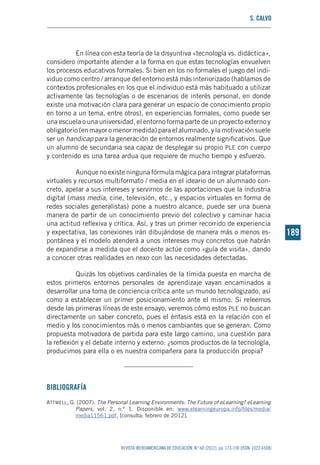 S. Calvo
REVISTA IBEROAMERICANA DE EDUCACIÓN. N.º 60 (2012), pp. 173-190 (ISSN: 1022-6508)
189189
En línea con esta teoría de la disyuntiva «tecnología vs. didáctica»,
considero importante atender a la forma en que estas tecnologías envuelven
los procesos educativos formales. Si bien en los no formales el juego del indi-
viduo como centro / arranque del entorno está más interiorizado (hablamos de
contextos profesionales en los que el individuo está más habituado a utilizar
activamente las tecnologías o de escenarios de interés personal, en donde
existe una motivación clara para generar un espacio de conocimiento propio
en torno a un tema, entre otros), en experiencias formales, como puede ser
una escuela o una universidad, el entorno forma parte de un proyecto externo y
obligatorio (en mayor o menor medida) para el alumnado, y la motivación suele
ser un handicap para la generación de entornos realmente significativos. Que
un alumno de secundaria sea capaz de desplegar su propio ple con cuerpo
y contenido es una tarea ardua que requiere de mucho tiempo y esfuerzo.
Aunque no existe ninguna fórmula mágica para integrar plataformas
virtuales y recursos multiformato / media en el ideario de un alumnado con-
creto, apelar a sus intereses y servirnos de las aportaciones que la industria
digital (mass media, cine, televisión, etc., y espacios virtuales en forma de
redes sociales generalistas) pone a nuestro alcance, puede ser una buena
manera de partir de un conocimiento previo del colectivo y caminar hacia
una actitud reflexiva y crítica. Así, y tras un primer recorrido de experiencia
y expectativa, las conexiones irán dibujándose de manera más o menos es-
pontánea y el modelo atenderá a unos intereses muy concretos que habrán
de expandirse a medida que el docente actúe como «guía de visita», dando
a conocer otras realidades en nexo con las necesidades detectadas.
Quizás los objetivos cardinales de la tímida puesta en marcha de
estos primeros entornos personales de aprendizaje vayan encaminados a
desarrollar una toma de conciencia crítica ante un mundo tecnologizado, así
como a establecer un primer posicionamiento ante el mismo. Si releemos
desde las primeras líneas de este ensayo, veremos cómo estos ple no buscan
directamente un saber concreto, pues el énfasis está en la relación con el
medio y los conocimientos más o menos cambiantes que se generan. Como
propuesta motivadora de partida para este largo camino, una cuestión para
la reflexión y el debate interno y externo: ¿somos productos de la tecnología,
producimos para ella o es nuestra compañera para la producción propia?
Bibliografía
Attwell, G. (2007). The Personal Learning Environments: The Future of eLearning? eLearning
Papers, vol. 2, n.º 1. Disponible en: www.elearningeuropa.info/files/media/
media11561.pdf, [consulta: febrero de 2012].
 