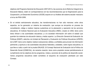 Reforma Integral de la Educación Básica


     objetivos del Programa Sectorial de Educación 2007-2012 y las acciones de la Reforma Integral de la
     Educación Básica, están en correspondencia con las recomendaciones que la Organización para la
     Cooperación y el Desarrollo Económico (OCDE) expone en su Análisis del sistema escolar mexicano
     a la luz de PISA 2006.


• En el ámbito estrictamente educativo, las transformaciones no han sido menores: entre otros
     aspectos, se ha generado un sistema de evaluación, que aunque se encuentra en proceso de
     consolidación, obliga a realizar mejoras sustantivas en la planeación y operación de los servicios
     educativos. El Instituto Nacional para la Evaluación Educativa (INEE), creado en 2002, tiene como
     tarea ofrecer a las autoridades educativas y a la sociedad información útil sobre el estado que
     guardan los sistemas de educación básica y media superior. La Dirección General de Evaluación de
     Políticas (DGEP), adscrita a la Unidad de Planeación y Evaluación de Políticas Educativas (UPEPE)
     de la SEP, tiene como objetivo realizar evaluaciones válidas y confiables para proveer de información
     pertinente y oportuna a las autoridades educativas federales y estatales, sobre logros educativos, lo
     que lleva a cabo a partir de la prueba ENLACE. El Consejo Nacional de Evaluación de la Política de
     Desarrollo Social (CONEVAL), de reciente creación, tiene como propósito revisar periódicamente el
     cumplimiento de los objetivos de los programas, metas y acciones de la política de desarrollo social.
     Varios programas educativos están sometidos al esquema de evaluación planteado por este
     Consejo.



10
 