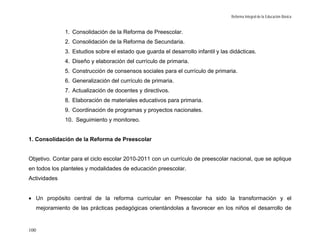 Reforma Integral de la Educación Básica


                 1. Consolidación de la Reforma de Preescolar.
                 2. Consolidación de la Reforma de Secundaria.
                 3. Estudios sobre el estado que guarda el desarrollo infantil y las didácticas.
                 4. Diseño y elaboración del currículo de primaria.
                 5. Construcción de consensos sociales para el currículo de primaria.
                 6. Generalización del currículo de primaria.
                 7. Actualización de docentes y directivos.
                 8. Elaboración de materiales educativos para primaria.
                 9. Coordinación de programas y proyectos nacionales.
                 10. Seguimiento y monitoreo.


1. Consolidación de la Reforma de Preescolar


Objetivo. Contar para el ciclo escolar 2010-2011 con un currículo de preescolar nacional, que se aplique
en todos los planteles y modalidades de educación preescolar.
Actividades


• Un propósito central de la reforma curricular en Preescolar ha sido la transformación y el
      mejoramiento de las prácticas pedagógicas orientándolas a favorecer en los niños el desarrollo de


100
 