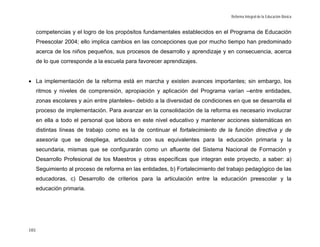 Reforma Integral de la Educación Básica


   competencias y el logro de los propósitos fundamentales establecidos en el Programa de Educación
   Preescolar 2004; ello implica cambios en las concepciones que por mucho tiempo han predominado
   acerca de los niños pequeños, sus procesos de desarrollo y aprendizaje y en consecuencia, acerca
  de lo que corresponde a la escuela para favorecer aprendizajes.


• La implementación de la reforma está en marcha y existen avances importantes; sin embargo, los
  ritmos y niveles de comprensión, apropiación y aplicación del Programa varían –entre entidades,
  zonas escolares y aún entre planteles– debido a la diversidad de condiciones en que se desarrolla el
  proceso de implementación. Para avanzar en la consolidación de la reforma es necesario involucrar
  en ella a todo el personal que labora en este nivel educativo y mantener acciones sistemáticas en
  distintas líneas de trabajo como es la de continuar el fortalecimiento de la función directiva y de
  asesoría que se despliega, articulada con sus equivalentes para la educación primaria y la
  secundaria, mismas que se configurarán como un afluente del Sistema Nacional de Formación y
  Desarrollo Profesional de los Maestros y otras específicas que integran este proyecto, a saber: a)
  Seguimiento al proceso de reforma en las entidades, b) Fortalecimiento del trabajo pedagógico de las
  educadoras, c) Desarrollo de criterios para la articulación entre la educación preescolar y la
  educación primaria.




101
 