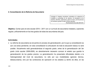 Reforma Integral de la Educación Básica




2. Consolidación de la Reforma de Secundaria

                                                           Estrategia 9.1 Impulsar mecanismos sistemáticos de evaluación de
                                                           resultados de aprendizaje de los alumnos, de desempeño de los
                                                           maestros, directivos, supervisores y jefes de sector, y de los procesos
                                                           de enseñanza y gestión en todo el sistema educativo.
                                                                                           Plan Nacional de Desarrollo 2007-2012.




Objetivo. Contar para el ciclo escolar 2010 – 2011 con un currículo de secundaria instalado y operando
regular y eficientemente en los tres grados de todas las secundarias del país.




Actividades
• La reforma de secundaria se encuentra en proceso de generalización, por lo que su consolidación es
  aún una tarea pendiente; sin esta consolidación la articulación de toda la educación básica no será
  posible. Actualmente está generalizándose el segundo grado; antes de la generalización del 3er
  grado (ciclo escolar 2008-2009), es absolutamente necesario conocer el estado que guarda la
  generalización de los grados previos. La generalización ha presentado dificultades debido a la
  heterogeneidad del nivel de secundaria, no sólo por sus modalidades (general, técnica,
  telesecundaria), sino por las condiciones de operación en los estados (y dentro de ellos, en las


103
 