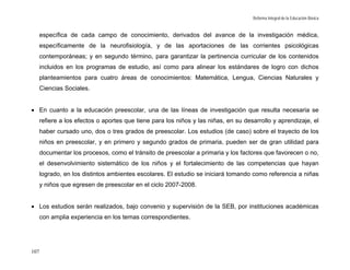 Reforma Integral de la Educación Básica


   específica de cada campo de conocimiento, derivados del avance de la investigación médica,
  específicamente de la neurofisiología, y de las aportaciones de las corrientes psicológicas
  contemporáneas; y en segundo término, para garantizar la pertinencia curricular de los contenidos
  incluidos en los programas de estudio, así como para alinear los estándares de logro con dichos
  planteamientos para cuatro áreas de conocimientos: Matemática, Lengua, Ciencias Naturales y
  Ciencias Sociales.


• En cuanto a la educación preescolar, una de las líneas de investigación que resulta necesaria se
  refiere a los efectos o aportes que tiene para los niños y las niñas, en su desarrollo y aprendizaje, el
  haber cursado uno, dos o tres grados de preescolar. Los estudios (de caso) sobre el trayecto de los
  niños en preescolar, y en primero y segundo grados de primaria, pueden ser de gran utilidad para
  documentar los procesos, como el tránsito de preescolar a primaria y los factores que favorecen o no,
  el desenvolvimiento sistemático de los niños y el fortalecimiento de las competencias que hayan
  logrado, en los distintos ambientes escolares. El estudio se iniciará tomando como referencia a niñas
  y niños que egresen de preescolar en el ciclo 2007-2008.


• Los estudios serán realizados, bajo convenio y supervisión de la SEB, por instituciones académicas
  con amplia experiencia en los temas correspondientes.




107
 