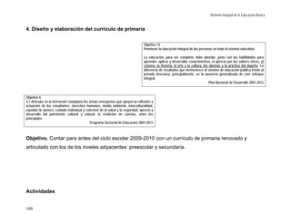 Reforma Integral de la Educación Básica


4. Diseño y elaboración del currículo de primaria

                                                                                Objetivo 12
                                                                                Promover la educación integral de las personas en todo el sistema educativo.

                                                                                La educación, para ser completa, debe abordar, junto con las habilidades para
                                                                                aprender, aplicar y desarrollar conocimientos, el aprecio por los valores éticos, el
                                                                                civismo, la historia, el arte y la cultura, los idiomas y la práctica del deporte. La
                                                                                diferencia de resultados que desfavorece al sistema de educación pública frente al
                                                                                privado descansa, principalmente, en la ausencia generalizada de este enfoque
                                                                                integral.
                                                                                                                                Plan Nacional de Desarrollo 2007-2012



Objetivo 4.
4.1 Articular en la formación ciudadana los temas emergentes que apoyen la reflexión y
actuación de los estudiantes: derechos humanos, medio ambiente, interculturalidad,
equidad de género, cuidado individual y colectivo de la salud y la seguridad, aprecio y
desarrollo del patrimonio cultural y natural, la rendición de cuentas, entre los
principales.
                                             Programa Sectorial de Educación 2007-2012



Objetivo. Contar para antes del ciclo escolar 2009-2010 con un currículo de primaria renovado y
articulado con los de los niveles adyacentes: preescolar y secundaria.




Actividades


109
 
