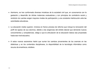 Reforma Integral de la Educación Básica




• Asimismo, se han conformado diversas iniciativas de la sociedad civil que, en consonancia con la
     gestación y desarrollo de dichas instancias evaluadoras y con principios de contraloría social y
     rendición de cuentas exigen mayores niveles de participación y una constante interlocución ante las
     autoridades educativas.


• La educación media superior, inmersa en franco proceso de reforma que incluye la renovación del
     perfil de egreso de sus alumnos, debido a las exigencias del ámbito laboral que demanda nuevos
     conocimientos y competencias, obliga a que la articulación de la educación básica sea proyectada
     hasta ese nivel educativo.


• A estos nuevos escenarios habrá que sumar los cambios provenientes de los avances en las
     didácticas y en los contenidos disciplinares, la disponibilidad de la tecnología informática como
     recurso de enseñanza, etcétera.




11
 