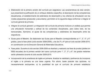 Reforma Integral de la Educación Básica



• Elaboración de la primera versión del currículo por asignatura. Las características de esta versión,
  que presentará la justificación de un enfoque didáctico específico, la descripción de las competencias
  disciplinarias, el establecimiento de estándares de desempeño y los criterios de articulación con los
  niveles adyacentes (preescolar y secundaria), permitirán en la siguiente etapa conformar o integrar el
  currículo general de primaria.

• Integrar el currículo general. La integración del currículo de primaria involucra un análisis que permita
  una articulación horizontal y vertical de los contenidos disciplinares, pero sobre todo, de los
  transversales. Asimismo, el ajuste de las competencias y estándares de desempeño entre las
  asignaturas.

• Guías para el Maestro. Se elaborarán las Guías para el Maestro correspondientes al 1°, 2°, 5° y 6°
  grados, para la fase piloto (ciclo escolar 2008-2009), y las de 3º y 4º para el ciclo escolar 2009-2010,
  en coordinación con la Dirección General de Materiales Educativos.

• Fase piloto. Durante el ciclo escolar 2008-2009 se diseñará y realizará una fase de prueba (piloteo en
  5000 escuelas) de la primera versión del nuevo currículo para 1°, 2°, 5° y 6°; los grados restantes
  serán piloteados durante el ciclo escolar 2009-2010.

• Incorporación de la enseñanza de inglés en primaria. Analizar la viabilidad y pertinencia de incorporar
  el inglés a la primaria es una tarea urgente. Por ahora, baste postular dos opciones, no
  necesariamente excluyentes: a) la posibilidad de que el currículo de primaria establezca


111
 