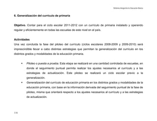 Reforma Integral de la Educación Básica


6. Generalización del currículo de primaria


Objetivo. Contar para el ciclo escolar 2011-2012 con un currículo de primaria instalado y operando
regular y eficientemente en todas las escuelas de este nivel en el país.


Actividades
Una vez concluida la fase del piloteo del currículo (ciclos escolares 2008-2009 y 2009-2010) será
imprescindible llevar a cabo distintas estrategias que permitan la generalización del currículo en los
distintos grados y modalidades de la educación primaria.


          Piloteo o puesta a prueba. Esta etapa se realizará en una cantidad controlada de escuelas, en
          donde el seguimiento puntual permita realizar los ajustes necesarios al currículo y a las
          estrategias de actualización. Este piloteo se realizará un ciclo escolar previo a la
          generalización.
          Generalización del currículo de educación primaria en los distintos grados y modalidades de la
          educación primaria, con base en la información derivada del seguimiento puntual de la fase de
          piloteo, misma que orientará respecto a los ajustes necesarios al currículo y a las estrategias
          de actualización.




116
 