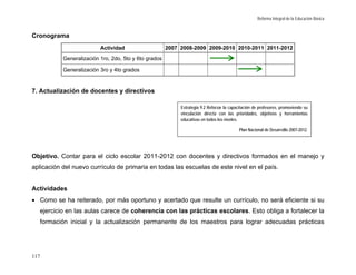 Reforma Integral de la Educación Básica


Cronograma
                          Actividad                    2007 2008-2009 2009-2010 2010-2011 2011-2012
           Generalización 1ro, 2do, 5to y 6to grados

           Generalización 3ro y 4to grados


7. Actualización de docentes y directivos

                                                            Estrategia 9.2 Reforzar la capacitación de profesores, promoviendo su
                                                            vinculación directa con las prioridades, objetivos y herramientas
                                                            educativas en todos los niveles.

                                                                                           Plan Nacional de Desarrollo 2007-2012.




Objetivo. Contar para el ciclo escolar 2011-2012 con docentes y directivos formados en el manejo y
aplicación del nuevo currículo de primaria en todas las escuelas de este nivel en el país.


Actividades
• Como se ha reiterado, por más oportuno y acertado que resulte un currículo, no será eficiente si su
  ejercicio en las aulas carece de coherencia con las prácticas escolares. Esto obliga a fortalecer la
  formación inicial y la actualización permanente de los maestros para lograr adecuadas prácticas




117
 