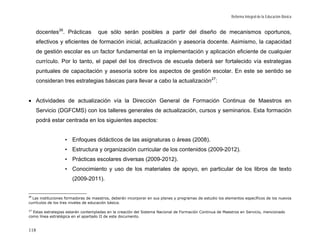 Reforma Integral de la Educación Básica


     docentes 26. Prácticas         que sólo serán posibles a partir del diseño de mecanismos oportunos,
      efectivos y eficientes de formación inicial, actualización y asesoría docente. Asimismo, la capacidad
      de gestión escolar es un factor fundamental en la implementación y aplicación eficiente de cualquier
      currículo. Por lo tanto, el papel del los directivos de escuela deberá ser fortalecido vía estrategias
      puntuales de capacitación y asesoría sobre los aspectos de gestión escolar. En este se sentido se
      consideran tres estrategias básicas para llevar a cabo la actualización 27:


• Actividades de actualización vía la Dirección General de Formación Continua de Maestros en
      Servicio (DGFCMS) con los talleres generales de actualización, cursos y seminarios. Esta formación
      podrá estar centrada en los siguientes aspectos:


                   • Enfoques didácticos de las asignaturas o áreas (2008).
                   • Estructura y organización curricular de los contenidos (2009-2012).
                   • Prácticas escolares diversas (2009-2012).
                   • Conocimiento y uso de los materiales de apoyo, en particular de los libros de texto
                       (2009-2011).


26
  Las instituciones formadoras de maestros, deberán incorporar en sus planes y programas de estudio los elementos específicos de los nuevos
currículos de los tres niveles de educación básica.

27
  Estas estrategias estarán contempladas en la creación del Sistema Nacional de Formación Continua de Maestros en Servicio, mencionado
como línea estratégica en el apartado II de este documento.


118
 