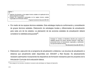 Reforma Integral de la Educación Básica




Objetivo 1
1.2
• Capacitar a los docentes y a los equipos técnicos estatales en la aplicación de los
    nuevos programas de estudios.
• Fortalecer las competencias profesionales de los equipos técnicos estatales
    responsables de la formación continua.
                                           Programa Sectorial de Educación 2007-2012



• Por medio de los equipos técnicos estatales. Esta estrategia implica la conformación y consolidación
      de grupos técnicos estatales. Elaboración de estrategias locales y diferenciadas de actualización
      para cada uno de los estados. La planeación de las acciones estatales de actualización deberá
      considerar la viabilidad presupuestal 28.

                                                                                        Estrategia 9.4. Fortalecer el federalismo educativo para asegurar la
                                                                                        viabilidad operativa del sistema educativo mexicano a largo plazo,
                                                                                        promoviendo formas de financiamiento responsables y manteniendo
                                                                                        una operación altamente eficiente.
                                                                                                                         Plan Nacional de Desarrollo 2007-2012.




• Elaboración y ejecución de un programa de actualización a distancia. Los recursos de actualización a
      distancia que actualmente están disponibles son: EDUSAT y Red Escolar. Es absolutamente
      necesario optimizarlos incorporando los dispositivos de formación necesarios para los proyectos de la
      Articulación Curricular de la educación básica.
28
     Para asegurar los recursos, considerar incorporar esta estrategia con Reglas de Operación.


119
 