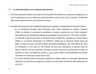 Reforma Integral de la Educación Básica


1.1    La educación básica en el contexto internacional

• El término educación básica en la mayoría de los países hace referencia a educación obligatoria y ha
     venido adquiriendo enorme relevancia particularmente a partir de los años cincuenta. Inicialmente
     ésta, aludía específicamente a la educación primaria.


• A escala internacional se han establecido objetivos de cobertura y calidad para la educación básica:
       o En la Conferencia Mundial sobre Educación para Todos celebrada en Jomtien, Tailandia
          (1990), se planteó la necesidad de garantizar el acceso universal con una “visión ampliada”
          para satisfacer las necesidades básicas de aprendizaje de cada persona –niño, joven o adulto.
       o La Comisión Internacional sobre la Educación para el Siglo XXI, presidida por Jackes Delors
          (1996), en su Informe presentado a la UNESCO, señala que la educación básica tiene que
          llegar, en todo el mundo, a los 900 millones de adultos analfabetos, a los 130 millones de niños
          sin escolarizar y a los más de 100 millones de niños que abandonan la escuela antes de
          tiempo. Además, que los contenidos educativos de este nivel tienen que fomentar el deseo de
          aprender, el ansia y la alegría de conocer y, por lo tanto, el afán y las posibilidades de acceder
          más tarde a la educación durante toda la vida.
       o En el Foro Mundial sobre la Educación celebrado en Dakar (2000), la comunidad internacional
          reafirmó su compromiso de asegurar el acceso a una educación primaria de alta calidad para el
          año 2015.

12
 