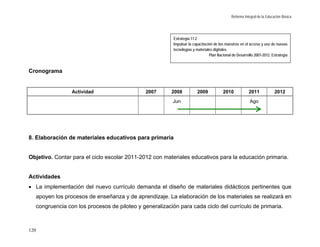 Reforma Integral de la Educación Básica




                                                         Estrategia 11.2
                                                         Impulsar la capacitación de los maestros en el acceso y uso de nuevas
                                                         tecnologías y materiales digitales.
                                                                               Plan Nacional de Desarrollo 2007-2012. Estrategia



Cronograma


                Actividad                     2007      2008           2009            2010             2011             2012
                                                        Jun                                              Ago




8. Elaboración de materiales educativos para primaria


Objetivo. Contar para el ciclo escolar 2011-2012 con materiales educativos para la educación primaria.


Actividades
• La implementación del nuevo currículo demanda el diseño de materiales didácticos pertinentes que
  apoyen los procesos de enseñanza y de aprendizaje. La elaboración de los materiales se realizará en
  congruencia con los procesos de piloteo y generalización para cada ciclo del currículo de primaria.



120
 