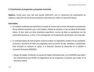 Reforma Integral de la Educación Básica


9. Coordinación de programas y proyectos nacionales


Objetivo. Contar para inicio del ciclo escolar 2009-2010, con un mecanismo de coordinación de
objetivos y operación de los diversos proyectos nacionales que inciden en educación básica.


Actividades
      • Un aspecto sustancial para garantizar la puesta en marcha del currículo demanda la coordinación
        de los distintos proyectos que a nivel estatal y federal se impulsan en las escuelas de educación
        básica. Si bien cada uno tiene propósitos específicos, muchos de ellos se superponen con los
        contenidos educativos, y otros, no se corresponden con la planeación del docente y de la escuela.


      • La actividad básica de este proyecto involucra realizar un diagnóstico analítico de los propósitos,
        funciones y operación de todos los programas; para en función de ello, alinearlos y coordinarlos.
        Esta actividad se realizará en apoyo a la Dirección General de Desarrollo de la Gestión e
        Innovación Educativa (DGDGIE).


        – Equipo de trabajo. Conformar un equipo de trabajo interinstitucional, con la DGDGIE para definir
          las características que tendrán los diagnósticos de los programas y proyectos que inciden en la
          educación básica.


122
 