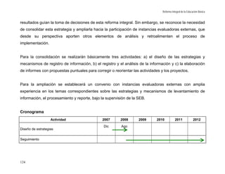 Reforma Integral de la Educación Básica


resultados guían la toma de decisiones de esta reforma integral. Sin embargo, se reconoce la necesidad
de consolidar esta estrategia y ampliarla hacia la participación de instancias evaluadoras externas, que
desde su perspectiva aporten otros elementos de análisis y retroalimenten el proceso de
implementación.


Para la consolidación se realizarán básicamente tres actividades: a) el diseño de las estrategias y
mecanismos de registro de información, b) el registro y el análisis de la información y c) la elaboración
de informes con propuestas puntuales para corregir o reorientar las actividades y los proyectos.


Para la ampliación se establecerá un convenio con instancias evaluadoras externas con amplia
experiencia en los temas correspondientes sobre las estrategias y mecanismos de levantamiento de
información, el procesamiento y reporte, bajo la supervisión de la SEB.


Cronograma
                   Actividad                  2007       2008      2009      2010           2011             2012
                                               Dic       Ago
Diseño de estrategias


Seguimiento




124
 