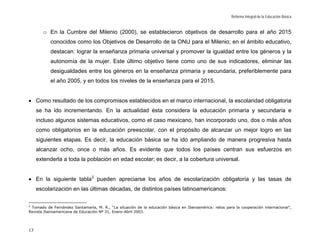 Reforma Integral de la Educación Básica


       o En la Cumbre del Milenio (2000), se establecieron objetivos de desarrollo para el año 2015
           conocidos como los Objetivos de Desarrollo de la ONU para el Milenio; en el ámbito educativo,
           destacan: lograr la enseñanza primaria universal y promover la igualdad entre los géneros y la
           autonomía de la mujer. Este último objetivo tiene como uno de sus indicadores, eliminar las
           desigualdades entre los géneros en la enseñanza primaria y secundaria, preferiblemente para
           el año 2005, y en todos los niveles de la enseñanza para el 2015.


• Como resultado de los compromisos establecidos en el marco internacional, la escolaridad obligatoria
     se ha ido incrementando. En la actualidad ésta considera la educación primaria y secundaria e
     incluso algunos sistemas educativos, como el caso mexicano, han incorporado uno, dos o más años
     como obligatorios en la educación preescolar, con el propósito de alcanzar un mejor logro en las
     siguientes etapas. Es decir, la educación básica se ha ido ampliando de manera progresiva hasta
     alcanzar ocho, once o más años. Es evidente que todos los países centran sus esfuerzos en
     extenderla a toda la población en edad escolar; es decir, a la cobertura universal.


• En la siguiente tabla 2 pueden apreciarse los años de escolarización obligatoria y las tasas de
     escolarización en las últimas décadas, de distintos países latinoamericanos:

2
 Tomado de Fernández Santamaría, M. R., “La situación de la educación básica en Iberoamérica: retos para la cooperación internacional”,
Revista Iberoamericana de Educación Nº 31, Enero-Abril 2003.




13
 