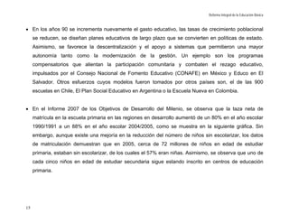 Reforma Integral de la Educación Básica



• En los años 90 se incrementa nuevamente el gasto educativo, las tasas de crecimiento poblacional
     se reducen, se diseñan planes educativos de largo plazo que se convierten en políticas de estado.
     Asimismo, se favorece la descentralización y el apoyo a sistemas que permitieron una mayor
     autonomía tanto como la modernización de la gestión. Un ejemplo son los programas
     compensatorios que alientan la participación comunitaria y combaten el rezago educativo,
     impulsados por el Consejo Nacional de Fomento Educativo (CONAFE) en México y Educo en El
     Salvador. Otros esfuerzos cuyos modelos fueron tomados por otros países son, el de las 900
     escuelas en Chile, El Plan Social Educativo en Argentina o la Escuela Nueva en Colombia.


• En el Informe 2007 de los Objetivos de Desarrollo del Milenio, se observa que la taza neta de
     matrícula en la escuela primaria en las regiones en desarrollo aumentó de un 80% en el año escolar
     1990/1991 a un 88% en el año escolar 2004/2005, como se muestra en la siguiente gráfica. Sin
     embargo, aunque existe una mejoría en la reducción del número de niños sin escolarizar, los datos
     de matriculación demuestran que en 2005, cerca de 72 millones de niños en edad de estudiar
     primaria, estaban sin escolarizar, de los cuales el 57% eran niñas. Asimismo, se observa que uno de
     cada cinco niños en edad de estudiar secundaria sigue estando inscrito en centros de educación
     primaria.




15
 