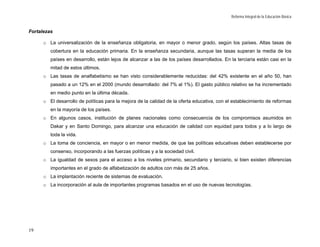 Reforma Integral de la Educación Básica


Fortalezas

      o La universalización de la enseñanza obligatoria, en mayor o menor grado, según los países. Altas tasas de
         cobertura en la educación primaria. En la enseñanza secundaria, aunque las tasas superan la media de los
         países en desarrollo, están lejos de alcanzar a las de los países desarrollados. En la terciaria están casi en la
         mitad de estos últimos.
      o Las tasas de analfabetismo se han visto considerablemente reducidas: del 42% existente en el año 50, han
         pasado a un 12% en el 2000 (mundo desarrollado: del 7% al 1%). El gasto público relativo se ha incrementado
         en medio punto en la última década.
      o El desarrollo de políticas para la mejora de la calidad de la oferta educativa, con el establecimiento de reformas
         en la mayoría de los países.
      o En algunos casos, institución de planes nacionales como consecuencia de los compromisos asumidos en
         Dakar y en Santo Domingo, para alcanzar una educación de calidad con equidad para todos y a lo largo de
         toda la vida.
      o La toma de conciencia, en mayor o en menor medida, de que las políticas educativas deben establecerse por
         consenso, incorporando a las fuerzas políticas y a la sociedad civil.
      o La igualdad de sexos para el acceso a los niveles primario, secundario y terciario, si bien existen diferencias
         importantes en el grado de alfabetización de adultos con más de 25 años.
      o La implantación reciente de sistemas de evaluación.
      o La incorporación al aula de importantes programas basados en el uso de nuevas tecnologías.




19
 