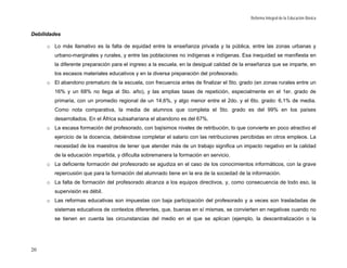Reforma Integral de la Educación Básica


Debilidades

     o Lo más llamativo es la falta de equidad entre la enseñanza privada y la pública, entre las zonas urbanas y
        urbano-marginales y rurales, y entre las poblaciones no indígenas e indígenas. Esa inequidad se manifiesta en
        la diferente preparación para el ingreso a la escuela, en la desigual calidad de la enseñanza que se imparte, en
        los escasos materiales educativos y en la diversa preparación del profesorado.
     o El abandono prematuro de la escuela, con frecuencia antes de finalizar el 5to. grado (en zonas rurales entre un
        16% y un 68% no llega al 5to. año), y las amplias tasas de repetición, especialmente en el 1er. grado de
        primaria, con un promedio regional de un 14,6%, y algo menor entre el 2do. y el 6to. grado: 6,1% de media.
        Como nota comparativa, la media de alumnos que completa el 5to. grado es del 99% en los países
        desarrollados. En el África subsahariana el abandono es del 67%.
     o La escasa formación del profesorado, con bajísimos niveles de retribución, lo que convierte en poco atractivo el
        ejercicio de la docencia, debiéndose completar el salario con las retribuciones percibidas en otros empleos. La
        necesidad de los maestros de tener que atender más de un trabajo significa un impacto negativo en la calidad
        de la educación impartida, y dificulta sobremanera la formación en servicio.
     o La deficiente formación del profesorado se agudiza en el caso de los conocimientos informáticos, con la grave
        repercusión que para la formación del alumnado tiene en la era de la sociedad de la información.
     o La falta de formación del profesorado alcanza a los equipos directivos, y, como consecuencia de todo eso, la
        supervisión es débil.
     o Las reformas educativas son impuestas con baja participación del profesorado y a veces son trasladadas de
        sistemas educativos de contextos diferentes, que, buenas en sí mismas, se convierten en negativas cuando no
        se tienen en cuenta las circunstancias del medio en el que se aplican (ejemplo, la descentralización o la




20
 