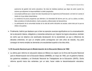 Reforma Integral de la Educación Básica


          autonomía de gestión del centro educativo). Se trata de medidas positivas que dejan de serlo cuando los
          actores que adquieren la responsabilidad no están preparados.
       o Las propias políticas que a veces han sido impuestas por los organismos de financiación, sin tener en cuenta el
          medio en el que deben desarrollarse.
       o La existencia de pocos programas que atiendan a la diversidad del alumno per se y por su cultura, es decir,
          falta considerar al multiculturalismo, hecho presente y diferenciador de Iberoamérica.
       o La participación de la comunidad escolar en la vida del centro educativo es escasa, sobre todo por lo que se
          refiere a los padres.


• Finalmente, habría que destacar que si bien se aprecian avances significativos en la universalización
     de la educación básica, obligatoria y crecientes esfuerzos por mejorar los logros educativos; también
     es cierto que se observa una acentuada devaluación de la escolaridad, ya que a diferencia de
     décadas anteriores, en que un empleo podía conseguirse con seis años de estudio, hoy para
     conseguir el mismo empleo se demanda una escolaridad superior a los diez años.



1.2 El Acuerdo Nacional para la Modernización de la Educación Básica de 1992

• La última gran reforma en educación básica en México se originó con la firma del Acuerdo Nacional
     para la Modernización de la Educación Básica (ANMEB), en mayo de 1992, por el gobierno federal,
     los gobiernos estatales y el Sindicato Nacional de Trabajadores de la Educación (SNTE). Dicha
     reforma apuntó hacia dos vertientes; por un lado, hacer viable la descentralización educativa,

21
 