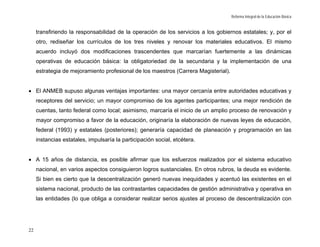 Reforma Integral de la Educación Básica


     transfiriendo la responsabilidad de la operación de los servicios a los gobiernos estatales; y, por el
     otro, rediseñar los currículos de los tres niveles y renovar los materiales educativos. El mismo
     acuerdo incluyó dos modificaciones trascendentes que marcarían fuertemente a las dinámicas
     operativas de educación básica: la obligatoriedad de la secundaria y la implementación de una
     estrategia de mejoramiento profesional de los maestros (Carrera Magisterial).


• El ANMEB supuso algunas ventajas importantes: una mayor cercanía entre autoridades educativas y
     receptores del servicio; un mayor compromiso de los agentes participantes; una mejor rendición de
     cuentas, tanto federal como local; asimismo, marcaría el inicio de un amplio proceso de renovación y
     mayor compromiso a favor de la educación, originaría la elaboración de nuevas leyes de educación,
     federal (1993) y estatales (posteriores); generaría capacidad de planeación y programación en las
     instancias estatales, impulsaría la participación social, etcétera.


• A 15 años de distancia, es posible afirmar que los esfuerzos realizados por el sistema educativo
     nacional, en varios aspectos consiguieron logros sustanciales. En otros rubros, la deuda es evidente.
     Si bien es cierto que la descentralización generó nuevas inequidades y acentuó las existentes en el
     sistema nacional, producto de las contrastantes capacidades de gestión administrativa y operativa en
     las entidades (lo que obliga a considerar realizar serios ajustes al proceso de descentralización con




22
 
