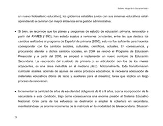 Reforma Integral de la Educación Básica


     un nuevo federalismo educativo), los gobiernos estatales juntos con sus sistemas educativos están
     aprendiendo a caminar con mayor eficiencia en la gestión administrativa.


• Si bien, se reconoce que los planes y programas de estudio de educación primaria, renovados a
     partir del ANMEB (1993), han estado sujetos a revisiones constantes, entre las que destaca los
     cambios realizados al programa de Español de primaria (2000), esto no fue suficiente para hacerlos
     corresponder con los cambios sociales, culturales, científicos, actuales. En consecuencia, y
     procurando atender a dichos cambios sociales, en 2004 se renovó el Programa de Educación
     Preescolar y a partir del 2006, se empezó a implementar un nuevo currículo de Educación
     Secundaria. La renovación del currículo de primaria y su articulación con los de los niveles
     adyacentes, es una tarea ineludible en el mediano plazo. Adicionalmente, toda transformación
     curricular acarrea. además de ajustes en varios procesos educativos, la necesaria adecuación de
     materiales educativos (libros de texto y auxiliares para el maestro); tarea que implica un largo
     proceso de renovación.


• Incrementar la cantidad de años de escolaridad obligatoria de 6 a 9 años, con la incorporación de la
     secundaria a esta condición, trajo como consecuencia una enorme presión al Sistema Educativo
     Nacional. Gran parte de los esfuerzos se destinaron a ampliar la cobertura en secundaria,
     manifestándose un enorme incremento de la matrícula en la modalidad de telesecundaria. Situación


23
 