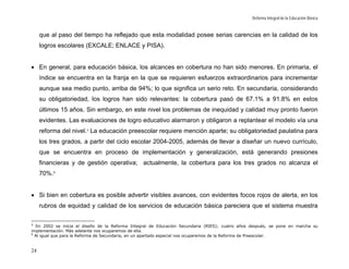 Reforma Integral de la Educación Básica


     que al paso del tiempo ha reflejado que esta modalidad posee serias carencias en la calidad de los
     logros escolares (EXCALE; ENLACE y PISA).


• En general, para educación básica, los alcances en cobertura no han sido menores. En primaria, el
     índice se encuentra en la franja en la que se requieren esfuerzos extraordinarios para incrementar
     aunque sea medio punto, arriba de 94%; lo que significa un serio reto. En secundaria, considerando
     su obligatoriedad, los logros han sido relevantes: la cobertura pasó de 67.1% a 91.8% en estos
     últimos 15 años. Sin embargo, en este nivel los problemas de inequidad y calidad muy pronto fueron
     evidentes. Las evaluaciones de logro educativo alarmaron y obligaron a replantear el modelo vía una
     reforma del nivel. 5 La educación preescolar requiere mención aparte; su obligatoriedad paulatina para
     los tres grados, a partir del ciclo escolar 2004-2005, además de llevar a diseñar un nuevo currículo,
     que se encuentra en proceso de implementación y generalización, está generando presiones
     financieras y de gestión operativa; actualmente, la cobertura para los tres grados no alcanza el
     70%. 6


• Si bien en cobertura es posible advertir visibles avances, con evidentes focos rojos de alerta, en los
     rubros de equidad y calidad de los servicios de educación básica pareciera que el sistema muestra

5
  En 2002 se inicia el diseño de la Reforma Integral de Educación Secundaria (RIES); cuatro años después, se pone en marcha su
implementación. Más adelante nos ocuparemos de ella.
6
  Al igual que para la Reforma de Secundaria, en un apartado especial nos ocuparemos de la Reforma de Preescolar.


24
 