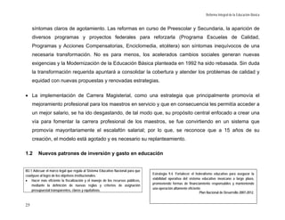 Reforma Integral de la Educación Básica


     síntomas claros de agotamiento. Las reformas en curso de Preescolar y Secundaria, la aparición de
     diversos programas y proyectos federales para reforzarla (Programa Escuelas de Calidad,
     Programas y Acciones Compensatorias, Enciclomedia, etcétera) son síntomas inequívocos de una
     necesaria transformación. No es para menos, los acelerados cambios sociales generan nuevas
     exigencias y la Modernización de la Educación Básica planteada en 1992 ha sido rebasada. Sin duda
     la transformación requerida apuntará a consolidar la cobertura y atender los problemas de calidad y
     equidad con nuevas propuestas y renovadas estrategias.

• La implementación de Carrera Magisterial, como una estrategia que principalmente promovía el
     mejoramiento profesional para los maestros en servicio y que en consecuencia les permitía acceder a
     un mejor salario, se ha ido desgastando, de tal modo que, su propósito central enfocado a crear una
     vía para fomentar la carrera profesional de los maestros, se fue convirtiendo en un sistema que
     promovía mayoritariamente el escalafón salarial; por lo que, se reconoce que a 15 años de su
     creación, el modelo está agotado y es necesario su replanteamiento.

1.2     Nuevos patrones de inversión y gasto en educación


MJ.1 Adecuar el marco legal que regula al Sistema Educativo Nacional para que
                                                                                Estrategia 9.4. Fortalecer el federalismo educativo para asegurar la
coadyuve al logro de los objetivos institucionales.
                                                                                viabilidad operativa del sistema educativo mexicano a largo plazo,
• Hacer más eficiente la fiscalización y el manejo de los recursos públicos,
                                                                                promoviendo formas de financiamiento responsables y manteniendo
    mediante la definición de nuevas reglas y criterios de asignación
                                                                                una operación altamente eficiente.
    presupuestal transparentes, claros y equitativos.
                                                                                                                 Plan Nacional de Desarrollo 2007-2012.


25
 