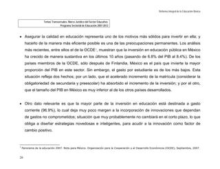 Reforma Integral de la Educación Básica


                    Temas Transversales. Marco Jurídico del Sector Educativo.
                                 Programa Sectorial de Educación 2007-2012



• Asegurar la calidad en educación representa uno de los motivos más sólidos para invertir en ella; y
      hacerlo de la manera más eficiente posible es una de las preocupaciones permanentes. Los análisis
      más recientes, entre ellos el de la OCDE 7, muestran que la inversión en educación pública en México
      ha crecido de manera sustantiva en los últimos 10 años (pasando de 6.8% del PIB al 8.4%). De los
      países miembros de la OCDE, sólo después de Finlandia, México es el país que invierte la mayor
      proporción del PIB en este sector. Sin embargo, el gasto por estudiante es de los más bajos. Esta
      situación refleja dos hechos; por un lado, que el acelerado incremento de la matrícula (considerar la
      obligatoriedad de secundaria y preescolar) ha absorbido el incremento de la inversión; y por el otro,
      que el tamaño del PIB en México es muy inferior al de los otros países desarrollados.


• Otro dato relevante es que la mayor parte de la inversión en educación está destinada a gasto
      corriente (96.9%), lo cual deja muy poco margen a la incorporación de innovaciones que dependan
      de gastos no comprometidos; situación que muy probablemente no cambiará en el corto plazo, lo que
      obliga a diseñar estrategias novedosas e inteligentes, para acudir a la innovación como factor de
      cambio positivo.



7
    Panorama de la educación 2007. Nota para México. Organización para la Cooperación y el Desarrollo Económicos (OCDE), Septiembre, 2007.


26
 
