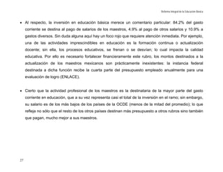 Reforma Integral de la Educación Básica



• Al respecto, la inversión en educación básica merece un comentario particular: 84.2% del gasto
     corriente se destina al pago de salarios de los maestros, 4.9% al pago de otros salarios y 10.9% a
     gastos diversos. Sin duda alguna aquí hay un foco rojo que requiere atención inmediata. Por ejemplo,
     una de las actividades imprescindibles en educación es la formación continua o actualización
     docente; sin ella, los procesos educativos, se frenan o se desvían; lo cual impacta la calidad
     educativa. Por ello es necesario fortalecer financieramente este rubro, los montos destinados a la
     actualización de los maestros mexicanos son prácticamente inexistentes: la instancia federal
     destinada a dicha función recibe la cuarta parte del presupuesto empleado anualmente para una
     evaluación de logro (ENLACE).


• Cierto que la actividad profesional de los maestros es la destinataria de la mayor parte del gasto
     corriente en educación, que a su vez representa casi el total de la inversión en el ramo; sin embargo,
     su salario es de los más bajos de los países de la OCDE (menos de la mitad del promedio); lo que
     refleja no sólo que el resto de los otros países destinan más presupuesto a otros rubros sino también
     que pagan, mucho mejor a sus maestros.




27
 