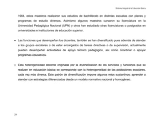 Reforma Integral de la Educación Básica


     1984, estos maestros realizaron sus estudios de bachillerato en distintas escuelas con planes y
     programas de estudio diversos. Asimismo algunos maestros cursaron su licenciatura en la
     Universidad Pedagógica Nacional (UPN) y otros han estudiado otras licenciaturas o postgrados en
     universidades e instituciones de educación superior.


• Las funciones que desempeñan los docentes, también se han diversificado pues además de atender
     a los grupos escolares o de estar encargados de tareas directivas o de supervisión, actualmente
     pueden desempeñar actividades de apoyo técnico pedagógico, así como coordinar o apoyar
     programas educativos.


• Esta heterogeneidad docente originada por la diversificación de los servicios y funciones que se
     realizan en educación básica se corresponde con la heterogeneidad de las poblaciones escolares,
     cada vez más diversa. Este patrón de diversificación impone algunos retos sustantivos: aprender a
     atender con estrategias diferenciadas desde un modelo normativo nacional y homogéneo.




29
 