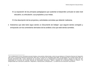 Reforma Integral de la Educación Básica




       III. La exposición de los principios pedagógicos que sustentan el desarrollo curricular en este nivel
           educativo, su articulación, sus propósitos y sus metas.


       IV. Una descripción de los proyectos y actividades concretas que deberán realizarse.

• Aclaramos que este texto sigue siendo un Documento de trabajo 1; que seguirá siendo corregido y
    enriquecido con los comentarios derivados de los análisis a los que está siendo sometido.




1
 En su elaboración se han consultado diversas fuentes y documentos referenciales; entre los que destacan el Programa Nacional de Desarrollo
2007-2012, el Programa Sectorial de Educación 2007-2012, el Informe de resultados PISA 2006, los Resultados de la prueba Enlace 2007, el
Acuerdo Secretarial 384 y otras referencias de circulación interna en la Subsecretaría de Educación Básica; algunas de ellas han sido
presentadas en reuniones del Consejo Nacional de Autoridades Educativas, “Retos y Desafíos de la Educación Básica en México”, “La
obligatoriedad de la educación preescolar: diagnóstico, implicaciones y perspectivas” y “La Reforma de la Educación Secundaria”.


3
 