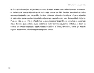 Reforma Integral de la Educación Básica


     de Educación Básica) no tengan la oportunidad de asistir a la escuela e interactuar con un maestro,
     es un hecho de enorme injusticia social; sobre todo porque ese 14% de niños son miembros de los
     grupos poblacionales más vulnerables (rurales, indígenas, migrantes, jornaleros, niños en situación
     de calle, niños que presentan necesidades educativas especiales, con o sin discapacidad, etcétera).
     Pero aún más, si ese 14% de niños tuviera un espacio escolar disponible, se sumaría a un porcentaje
     mayor de niños que asisten a aulas precarias a recibir servicios educativos limitados; es decir, no
     bastará con ofrecer espacios y oportunidades educativas a estas poblaciones, habrá que hacerlo
     bajo las modalidades pertinentes para asegurar la calidad.




31
 
