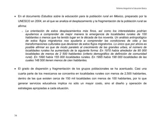Reforma Integral de la Educación Básica



• En el documento Estudios sobre la educación para la población rural en México, preparado por la
     UNESCO en 2004, en el que se analiza el desplazamiento y la fragmentación de la población rural se
     afirma:
       o   La orientación de estos desplazamientos más finos, así como los interestatales podrían
           ayudarnos a comprender de mejor manera la emergencia de localidades rurales de 100
           habitantes o menos que ha tenido lugar en la década de los noventa. Un análisis antropológico
           de estos flujos migratorios nos ayudaría a comprender las condiciones de vida y las
           transformaciones culturales que devienen de estos flujos migratorios. Lo único que por ahora es
           posible afirmar es que de modo paralelo al crecimiento de las grandes urbes, el número de
           localidades rurales ha aumentado de la siguiente forma: En 1970 había alrededor de 95 000
           localidades de menos de 2 500 habitantes (criterio demográfico de definición de comunidad
           rural). En 1990 había 155 000 localidades rurales. En 1995 había 198 000 localidades de las
           cuales 148 500 tienen menos de cien habitantes.

• El grado de dispersión y fragmentación de los grupos poblacionales se ha acentuado. Casi una
     cuarta parte de los mexicanos se concentra en localidades rurales con menos de 2,500 habitantes,
     dentro de las que existen cerca de 150 mil localidades con menos de 100 habitantes, por lo que
     generar servicios educativos implica no sólo un mayor costo, sino el diseño y operación de
     estrategias apropiadas a cada situación.




34
 