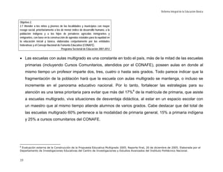 Reforma Integral de la Educación Básica


Objetivo 2.
2.7 Atender a los niños y jóvenes de las localidades y municipios con mayor
rezago social, prioritariamente a los de menor índice de desarrollo humano, a la
población indígena y a los hijos de jornaleros agrícolas inmigrantes y
emigrantes, con base en la construcción de agendas estatales para la equidad en
la educación inicial y básica, elaboradas conjuntamente por las entidades
federativas y el Consejo Nacional de Fomento Educativo (CONAFE).
                                      Programa Sectorial de Educación 2007-2012


• Las escuelas con aulas multigrado es una constante en todo el país, más de la mitad de las escuelas
     primarias (incluyendo Cursos Comunitarios, atendidos por el CONAFE), poseen aulas en donde al
     mismo tiempo un profesor imparte dos, tres, cuatro o hasta seis grados. Todo parece indicar que la
     fragmentación de la población hará que la escuela con aulas multigrado se mantenga, o incluso se
     incremente en el panorama educativo nacional. Por lo tanto, fortalecer las estrategias para su
     atención es una tarea prioritaria para evitar que más del 17% 8 de la matrícula de primaria, que asiste
     a escuelas multigrado, viva situaciones de desventaja didáctica, al estar en un espacio escolar con
     un maestro que al mismo tiempo atiende alumnos de varios grados. Cabe destacar que del total de
     las escuelas multigrado 60% pertenece a la modalidad de primaria general, 15% a primaria indígena
     y 25% a cursos comunitarios del CONAFE.




8
 Evaluación externa de la Construcción de la Propuesta Educativa Multigrado 2005. Reporte final, 20 de diciembre de 2005. Elaborada por el
Departamento de Investigaciones Educativas del Centro de Investigaciones y Estudios Avanzados del Instituto Politécnico Nacional.


35
 