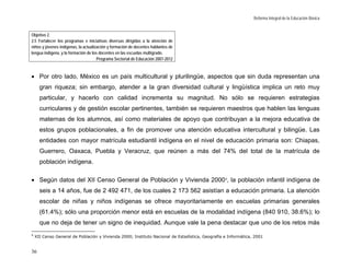 Reforma Integral de la Educación Básica


Objetivo 2.
2.5 Fortalecer los programas e iniciativas diversas dirigidas a la atención de
niños y jóvenes indígenas, la actualización y formación de docentes hablantes de
lengua indígena, y la formación de los docentes en las escuelas multigrado.
                                      Programa Sectorial de Educación 2007-2012



• Por otro lado, México es un país multicultural y plurilingüe, aspectos que sin duda representan una
      gran riqueza; sin embargo, atender a la gran diversidad cultural y lingüística implica un reto muy
      particular, y hacerlo con calidad incrementa su magnitud. No sólo se requieren estrategias
      curriculares y de gestión escolar pertinentes, también se requieren maestros que hablen las lenguas
      maternas de los alumnos, así como materiales de apoyo que contribuyan a la mejora educativa de
      estos grupos poblacionales, a fin de promover una atención educativa intercultural y bilingüe. Las
      entidades con mayor matrícula estudiantil indígena en el nivel de educación primaria son: Chiapas,
      Guerrero, Oaxaca, Puebla y Veracruz, que reúnen a más del 74% del total de la matrícula de
      población indígena.

• Según datos del XII Censo General de Población y Vivienda 2000 9, la población infantil indígena de
      seis a 14 años, fue de 2 492 471, de los cuales 2 173 562 asistían a educación primaria. La atención
      escolar de niñas y niños indígenas se ofrece mayoritariamente en escuelas primarias generales
      (61.4%); sólo una proporción menor está en escuelas de la modalidad indígena (840 910, 38.6%); lo
      que no deja de tener un signo de inequidad. Aunque vale la pena destacar que uno de los retos más
9
    XII Censo General de Población y Vivienda 2000; Instituto Nacional de Estadística, Geografía e Informática, 2001


36
 