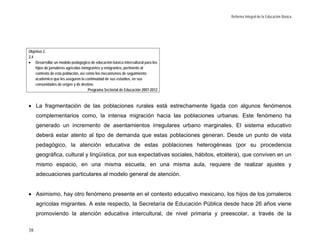 Reforma Integral de la Educación Básica




Objetivo 2.
2.4
• Desarrollar un modelo pedagógico de educación básica intercultural para los
    hijos de jornaleros agrícolas inmigrantes y emigrantes, pertinente al
    contexto de esta población, así como los mecanismos de seguimiento
    académico que les aseguren la continuidad de sus estudios, en sus
    comunidades de origen y de destino.
                                      Programa Sectorial de Educación 2007-2012



• La fragmentación de las poblaciones rurales está estrechamente ligada con algunos fenómenos
     complementarios como, la intensa migración hacia las poblaciones urbanas. Este fenómeno ha
     generado un incremento de asentamientos irregulares urbano marginales. El sistema educativo
     deberá estar atento al tipo de demanda que estas poblaciones generan. Desde un punto de vista
     pedagógico, la atención educativa de estas poblaciones heterogéneas (por su procedencia
     geográfica, cultural y lingüística, por sus expectativas sociales, hábitos, etcétera), que conviven en un
     mismo espacio, en una misma escuela, en una misma aula, requiere de realizar ajustes y
     adecuaciones particulares al modelo general de atención.


• Asimismo, hay otro fenómeno presente en el contexto educativo mexicano, los hijos de los jornaleros
     agrícolas migrantes. A este respecto, la Secretaría de Educación Pública desde hace 26 años viene
     promoviendo la atención educativa intercultural, de nivel primaria y preescolar, a través de la

38
 