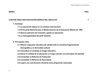 Reforma Integral de la Educación Básica




ÍNDICE                                                                                                 PÁG.



I) RETOS PARA UNA EDUCACIÓN BÁSICA DEL SIGLO XXI                                                             7

    1. Contexto
         1.1 La educación básica en el contexto internacional
         1.2 El Acuerdo Nacional para la Modernización de la Educación Básica de 1992
         1.3 Nuevos patrones de inversión y gasto en educación
         1.4 La heterogeneidad del perfil docente


    2. Principales retos
         2.1 Ofrecer respuesta educativa de calidad ante la creciente fragmentación
             demográfica y la diversidad cultural
         2.2 Intensificar el combate al rezago educativo
         2.3 Elevar la calidad de la educación y el logro escolar con principios de equidad
         2.4 Consolidar la Reforma de Preescolar
         2.5 Consolidar la Reforma de Secundaria
         2.6 Lograr una coordinación eficiente entre programas nacionales



4
 
