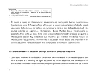 Reforma Integral de la Educación Básica


Infraestructura
1.1 Promover la participación de las entidades federativas y los municipios para
     realizar acciones de mejoramiento y ampliación de la infraestructura física
     educativa pública.
1.2 Fortalecer la infraestructura escolar.
                                           Programa Sectorial de Educación 2007-2012



• En cuanto al rezago en infraestructura y equipamiento se han buscado diversos mecanismos de
     financiamiento como: El Programa Peso a Peso, con la concurrencia del gobierno federal y estatal.
     La donación de los terrenos por parte de los municipios, la mano de obra de la población local, y los
     créditos externos de organismos internacionales (Banco Mundial, Banco Interamericano de
     Desarrollo). Pese a ello, y a pesar de no existir un diagnóstico certero sobre el estado que guarda la
     infraestructura escolar, hay indicadores que muestran que persisten importantes rezagos en
     infraestructura y equipamiento, principalmente en educación básica, debido a la ampliación de los
     servicios educativos y a la actualización de la tecnología de la información y comunicación.




2.3 Elevar la calidad de la educación y el logro escolar con principios de equidad


• Como se ha reiterado, la casi cobertura universal en educación básica es un indicador positivo; pero
     no es suficiente si la calidad y los logros educativos no son los esperados. Los resultados de las
     evaluaciones nacionales e internacionales (Programa para la Evaluación Internacional de Alumnos


45
 